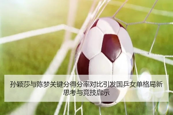 孙颖莎与陈梦关键分得分率对比引发国乒女单格局新思考与竞技启示